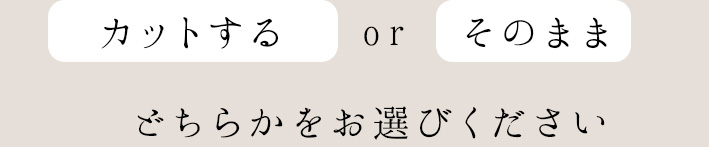 カットするorそのままどちらかをお選びください