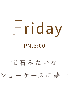 Friday PM.3:00 宝石みたいなショーケースに夢中